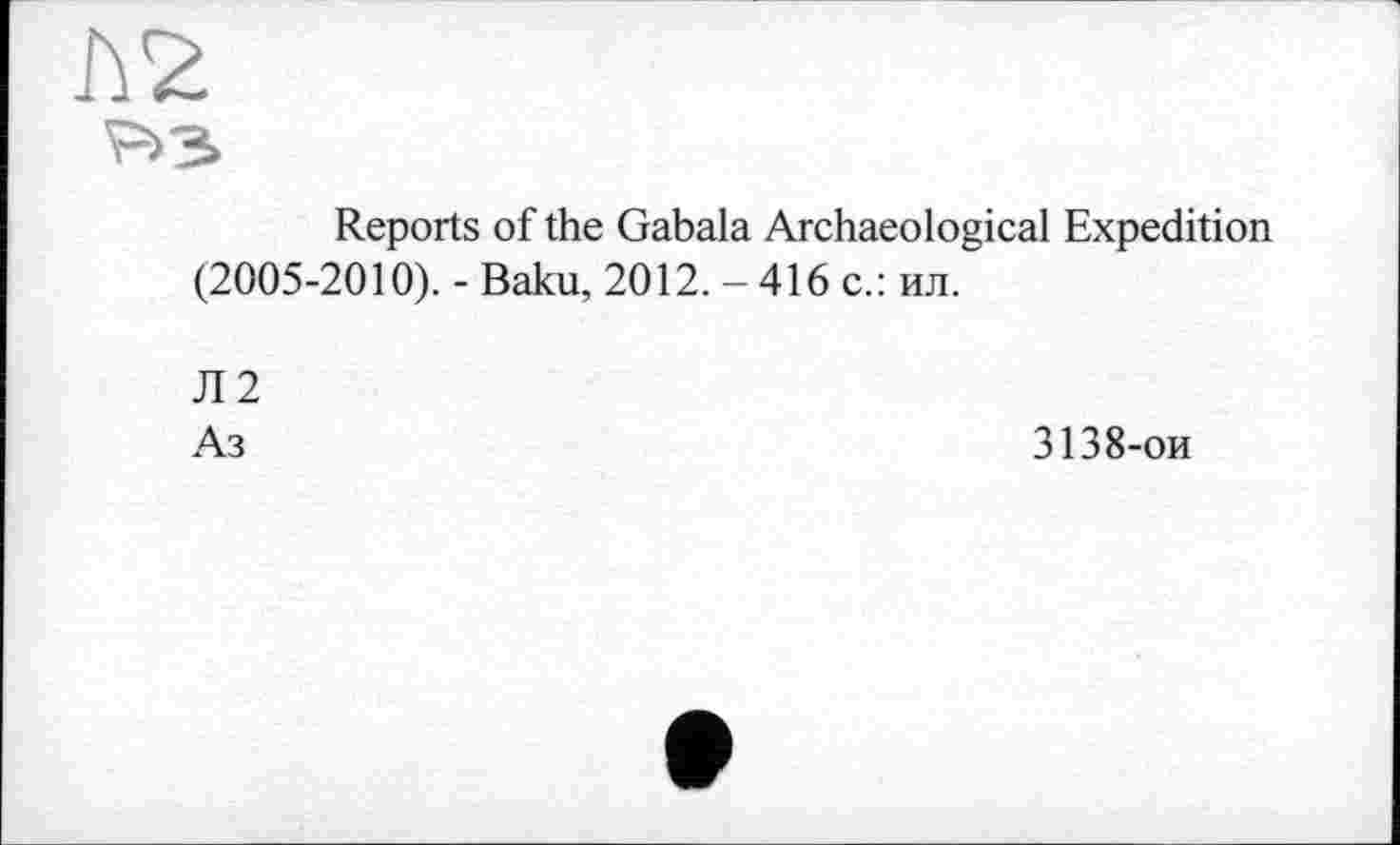 ﻿hž
P» з»
Reports of the Gabala Archaeological Expedition (2005-2010). - Baku, 2012. - 416 с.: ил.
Л2
Аз
3138-ои